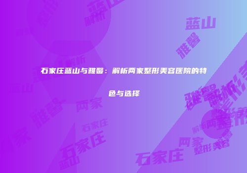 石家庄蓝山与雅馨：解析两家整形美容医院的特色与选择