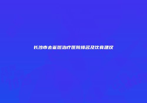 长沙市去雀斑治疗医院排名及饮食建议