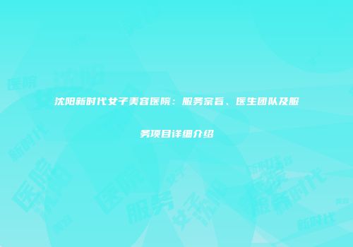 沈阳新时代女子美容医院：服务宗旨、医生团队及服务项目详细介绍