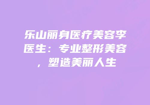 乐山丽身医疗美容李医生：专业整形美容，塑造美丽人生