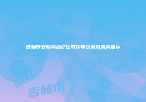 吉林市去腋臭治疗医院榜单及权威机构推荐