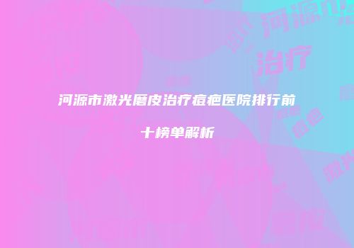 河源市激光磨皮治疗痘疤医院排行前十榜单解析