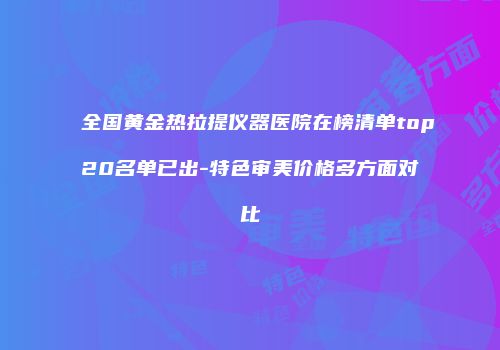全国黄金热拉提仪器医院在榜清单top20名单已出-特色审美价格多方面对比