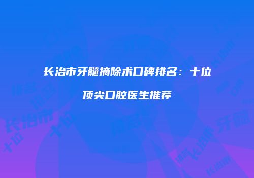 长治市牙髓摘除术口碑排名：十位顶尖口腔医生推荐