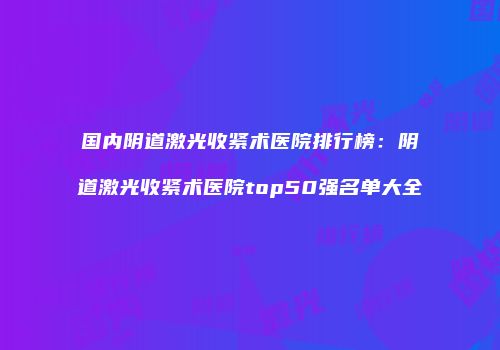 国内阴道激光收紧术医院排行榜：阴道激光收紧术医院top50强名单大全