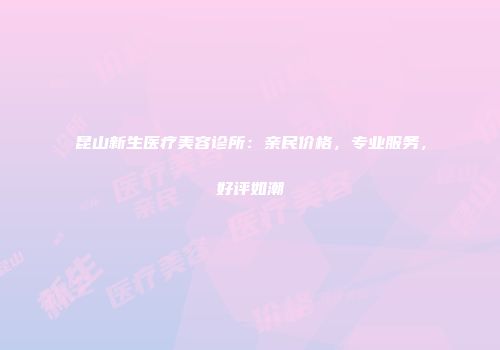 昆山新生医疗美容诊所：亲民价格，专业服务，好评如潮