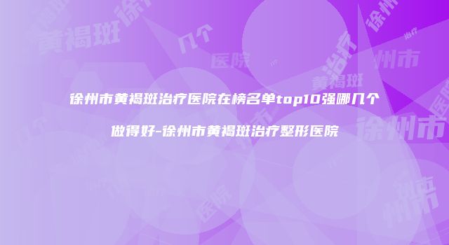 徐州市黄褐斑治疗医院在榜名单top10强哪几个做得好-徐州市黄褐斑治疗整形医院