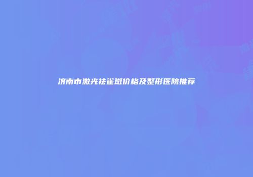 济南市激光祛雀斑价格及整形医院推荐