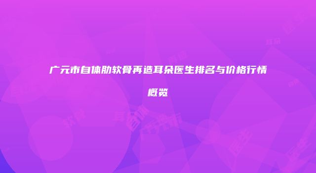 广元市自体肋软骨再造耳朵医生排名与价格行情概览