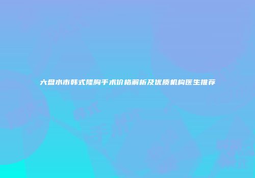 六盘水市韩式隆胸手术价格解析及优质机构医生推荐