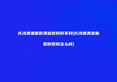 长沙美莱整形美容医院好不好(长沙美美菲斯整形医院怎么样)