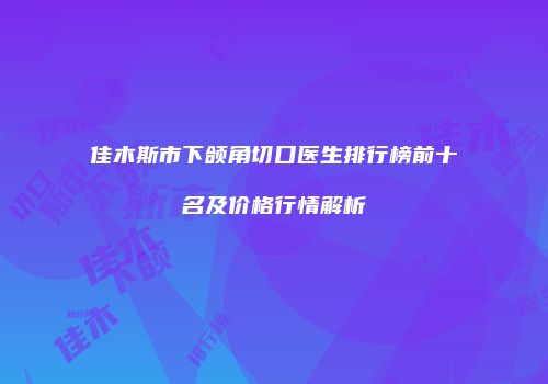 佳木斯市下颌角切口医生排行榜前十名及价格行情解析