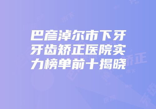 巴彦淖尔市下牙牙齿矫正医院实力榜单前十揭晓