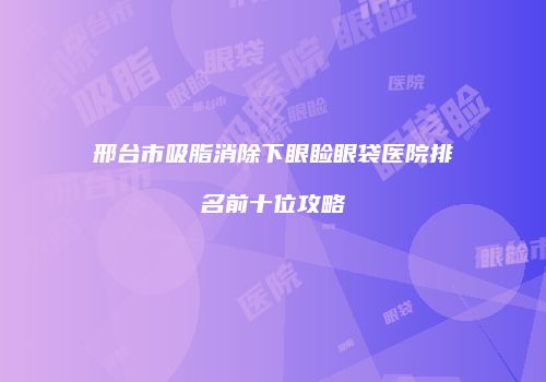 邢台市吸脂消除下眼睑眼袋医院排名前十位攻略