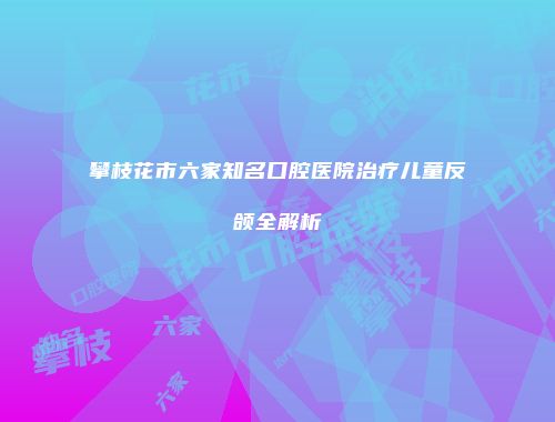 攀枝花市六家知名口腔医院治疗儿童反颌全解析