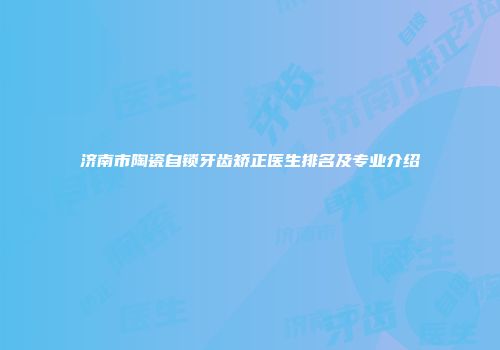 济南市陶瓷自锁牙齿矫正医生排名及专业介绍
