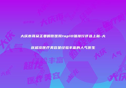 大庆市耳朵主要畸形医院top10强排行评选上新-大庆超龙医疗美容是经验丰富的人气医生