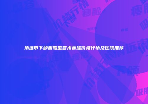 清远市下颌吸脂整容术瘦脸价格行情及医院推荐