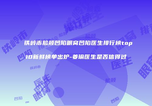 铁岭市脸颊凹陷眼窝凹陷医生排行榜top10新鲜榜单出炉-姜瑜医生是否信得过