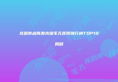 龙岩市点阵激光缩毛孔医院排行榜TOP10揭晓