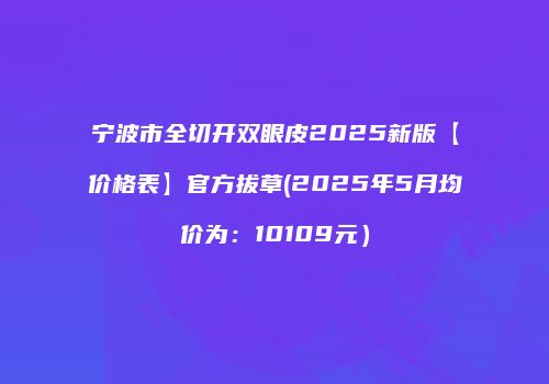 宁波市全切开双眼皮2025新版【价格表】官方拔草(2025年5月均价为：10109元）