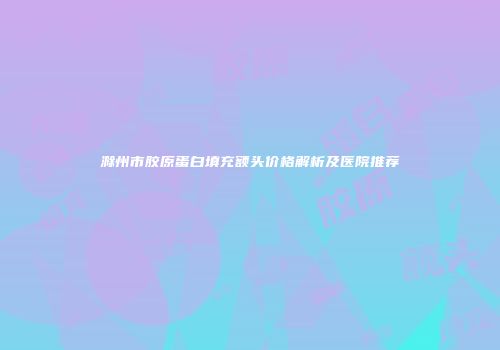 滁州市胶原蛋白填充额头价格解析及医院推荐