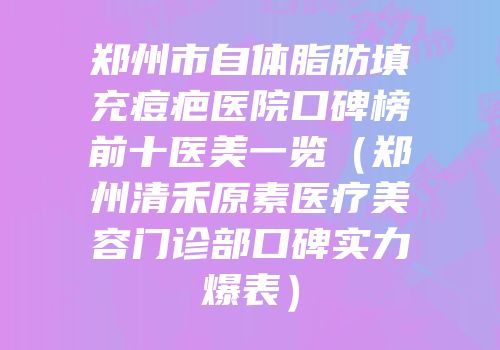 郑州市自体脂肪填充痘疤医院口碑榜前十医美一览（郑州清禾原素医疗美容门诊部口碑实力爆表）