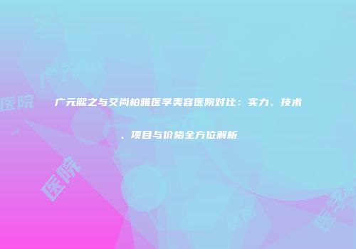 广元熙之与艾尚柏雅医学美容医院对比：实力、技术、项目与价格全方位解析