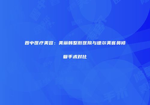 晋中医疗美容：美丽韩整形医院与德尔美客鼻修复手术对比