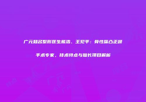 广元知名整形医生熊浩、王见平：骨性嘴凸正颌手术专家，技术特点与擅长项目解析