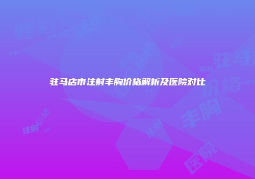 驻马店市注射丰胸价格解析及医院对比
