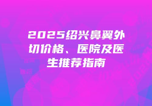 2025绍兴鼻翼外切价格、医院及医生推荐指南