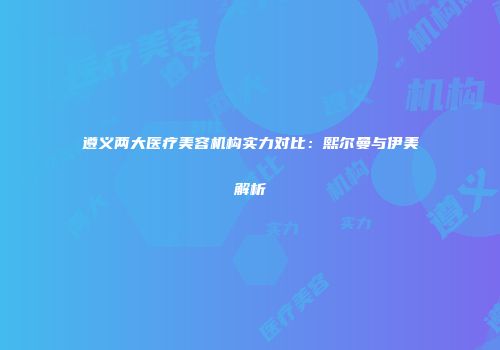 遵义两大医疗美容机构实力对比：熙尔曼与伊美解析