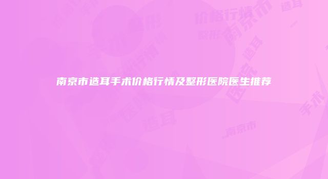 南京市造耳手术价格行情及整形医院医生推荐