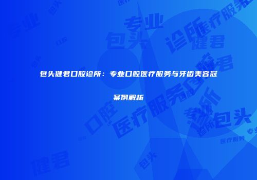 包头健君口腔诊所：专业口腔医疗服务与牙齿美容冠案例解析