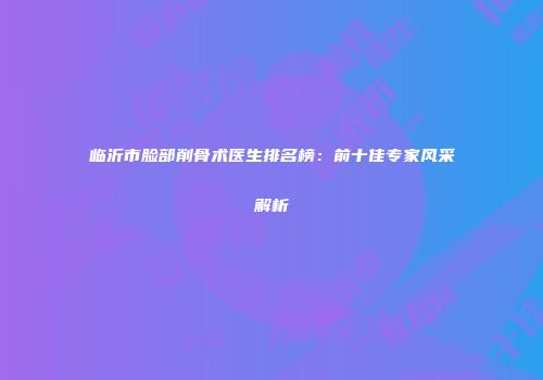临沂市脸部削骨术医生排名榜：前十佳专家风采解析