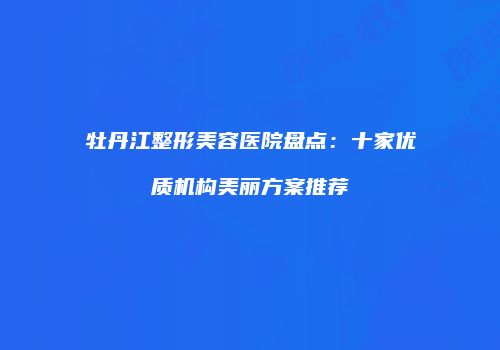 牡丹江整形美容医院盘点：十家优质机构美丽方案推荐