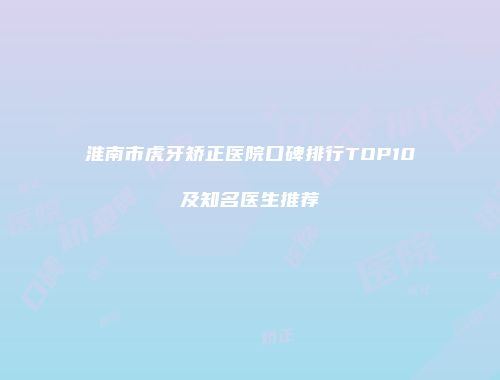 淮南市虎牙矫正医院口碑排行TOP10及知名医生推荐