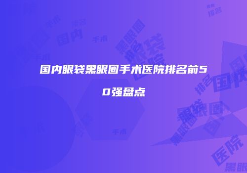 国内眼袋黑眼圈手术医院排名前50强盘点