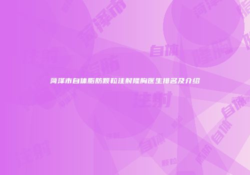 菏泽市自体脂肪颗粒注射隆胸医生排名及介绍