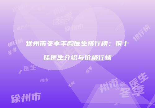 徐州市冬季丰胸医生排行榜：前十佳医生介绍与价格行情