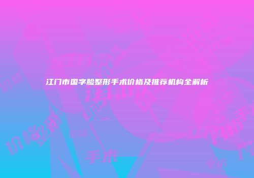 江门市国字脸整形手术价格及推荐机构全解析