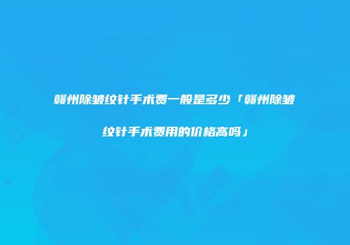 赣州除皱纹针手术费一般是多少「赣州除皱纹针手术费用的价格高吗」