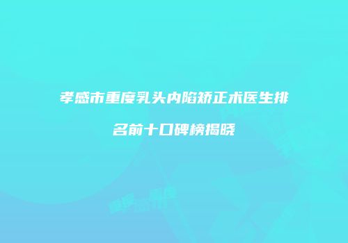 孝感市重度乳头内陷矫正术医生排名前十口碑榜揭晓