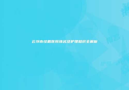 云浮市纹眉医院排名及护理知识全解析