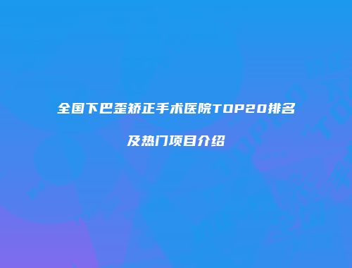 全国下巴歪矫正手术医院TOP20排名及热门项目介绍