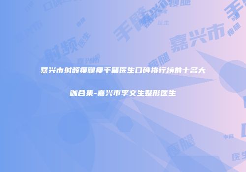 嘉兴市射频瘦腿瘦手臂医生口碑排行榜前十名大咖合集-嘉兴市李文生整形医生