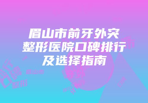 眉山市前牙外突整形医院口碑排行及选择指南