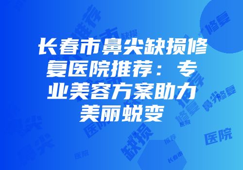 长春市鼻尖缺损修复医院推荐：专业美容方案助力美丽蜕变