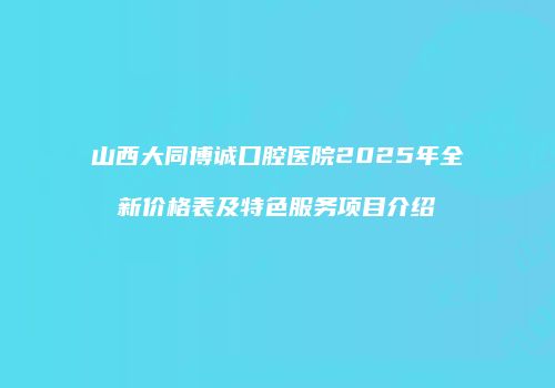 山西大同博诚口腔医院2025年全新价格表及特色服务项目介绍